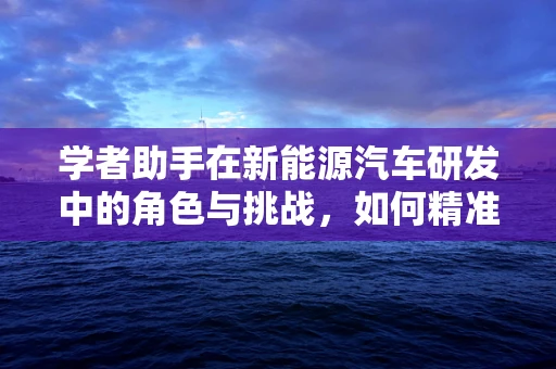 学者助手在新能源汽车研发中的角色与挑战，如何精准助力创新？