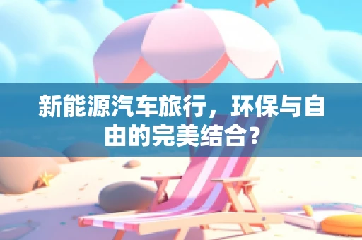 新能源汽车旅行，环保与自由的完美结合？
