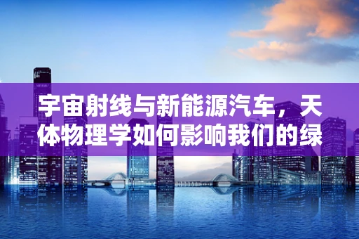 宇宙射线与新能源汽车，天体物理学如何影响我们的绿色出行？