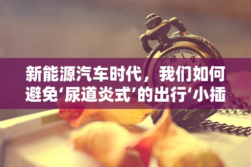 新能源汽车时代，我们如何避免‘尿道炎式’的出行‘小插曲’？
