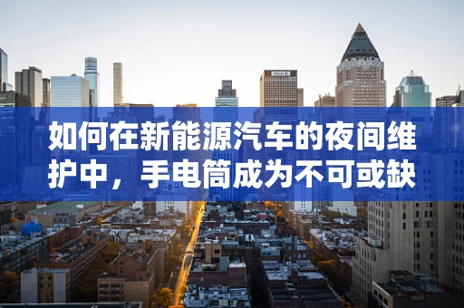 如何在新能源汽车的夜间维护中，手电筒成为不可或缺的第三只眼？