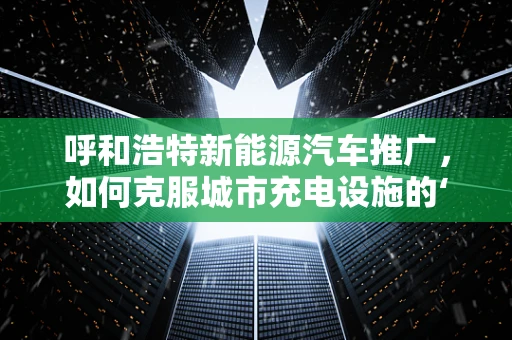 呼和浩特新能源汽车推广，如何克服城市充电设施的‘最后一公里’难题？