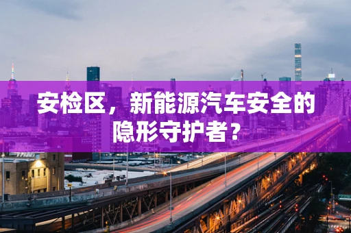 安检区，新能源汽车安全的隐形守护者？