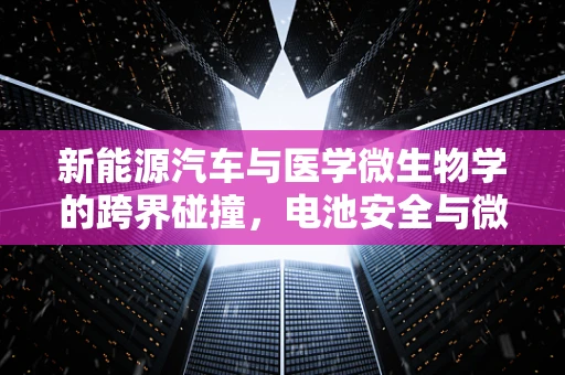 新能源汽车与医学微生物学的跨界碰撞，电池安全与微生物污染的双重挑战