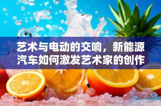 艺术与电动的交响，新能源汽车如何激发艺术家的创作灵感？
