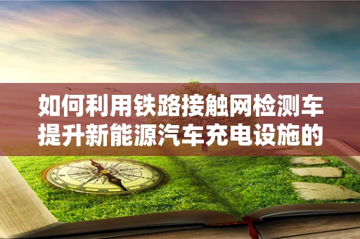如何利用铁路接触网检测车提升新能源汽车充电设施的运维效率？