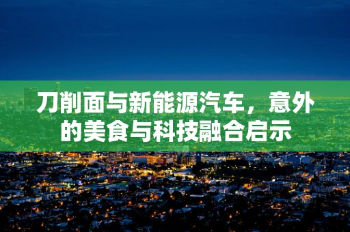 刀削面与新能源汽车，意外的美食与科技融合启示