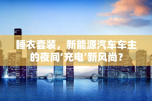 睡衣套装，新能源汽车车主的夜间‘充电’新风尚？