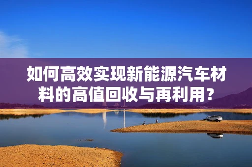 如何高效实现新能源汽车材料的高值回收与再利用？