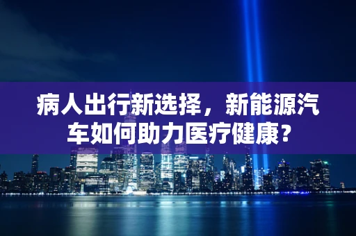 病人出行新选择，新能源汽车如何助力医疗健康？