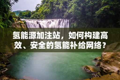 氢能源加注站，如何构建高效、安全的氢能补给网络？