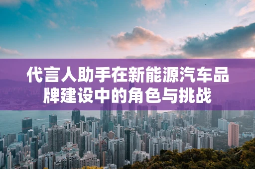 代言人助手在新能源汽车品牌建设中的角色与挑战