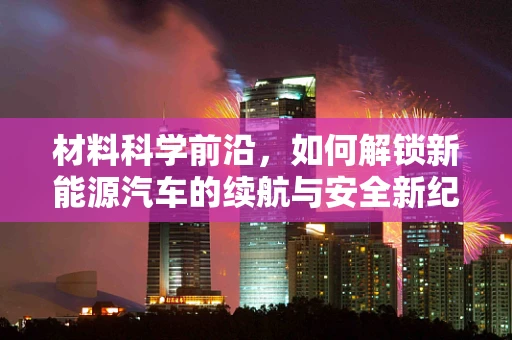 材料科学前沿，如何解锁新能源汽车的续航与安全新纪元？