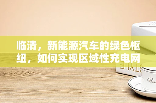 临清，新能源汽车的绿色枢纽，如何实现区域性充电网络的优化？