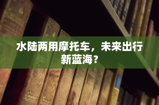 水陆两用摩托车，未来出行新蓝海？