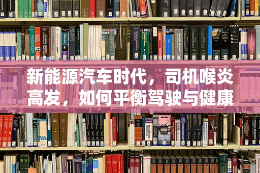新能源汽车时代，司机喉炎高发，如何平衡驾驶与健康？