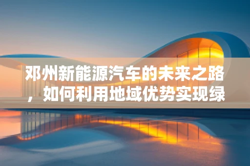 邓州新能源汽车的未来之路，如何利用地域优势实现绿色出行？