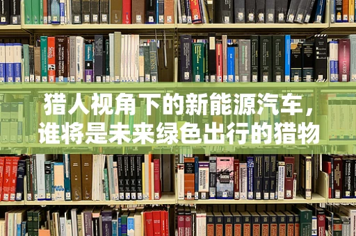 猎人视角下的新能源汽车，谁将是未来绿色出行的猎物?