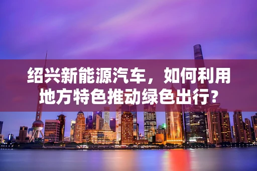 绍兴新能源汽车，如何利用地方特色推动绿色出行？