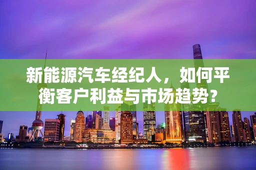新能源汽车经纪人，如何平衡客户利益与市场趋势？
