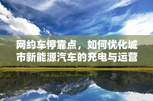 网约车停靠点，如何优化城市新能源汽车的充电与运营效率？