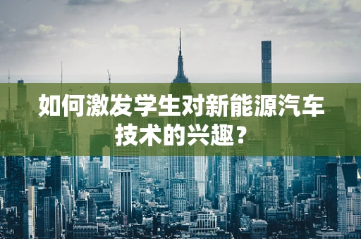 如何激发学生对新能源汽车技术的兴趣？