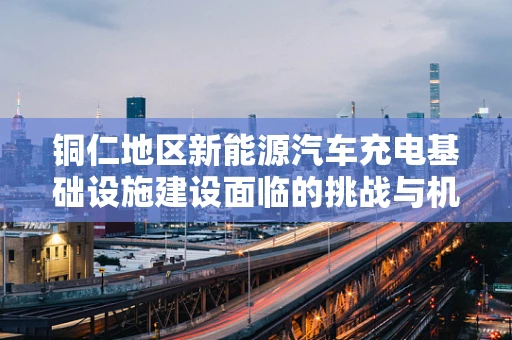 铜仁地区新能源汽车充电基础设施建设面临的挑战与机遇