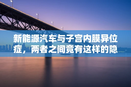 新能源汽车与子宫内膜异位症，两者之间竟有这样的隐秘联系？