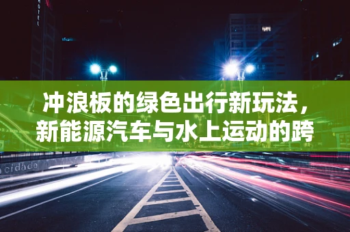 冲浪板的绿色出行新玩法，新能源汽车与水上运动的跨界融合