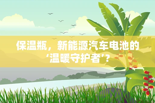 保温瓶，新能源汽车电池的‘温暖守护者’？