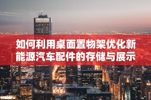 如何利用桌面置物架优化新能源汽车配件的存储与展示？