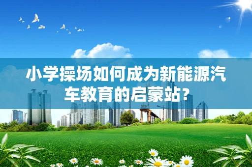 小学操场如何成为新能源汽车教育的启蒙站？