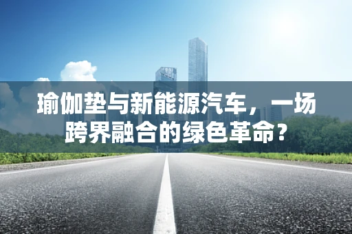 瑜伽垫与新能源汽车,一场跨界融合的绿色革命?