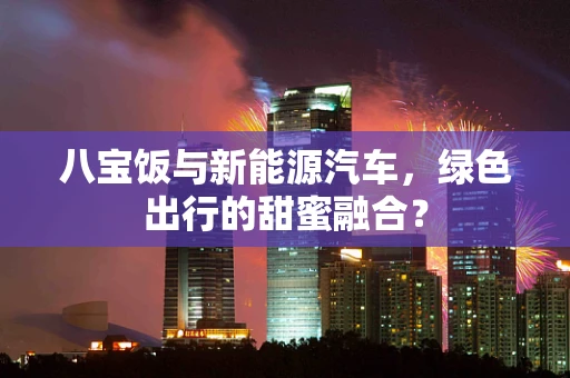 八宝饭与新能源汽车，绿色出行的甜蜜融合？