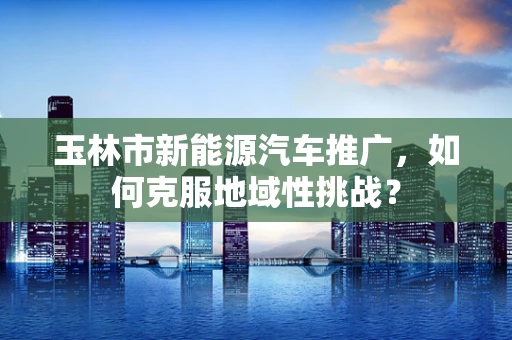 玉林市新能源汽车推广，如何克服地域性挑战？