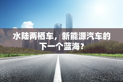 水陆两栖车，新能源汽车的下一个蓝海？