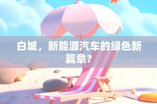 白城，新能源汽车的绿色新篇章？