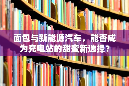 面包与新能源汽车，能否成为充电站的甜蜜新选择？