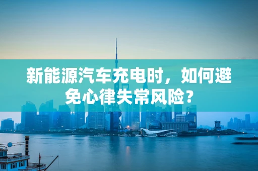 新能源汽车充电时，如何避免心律失常风险？