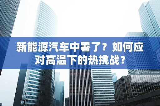 新能源汽车中暑了？如何应对高温下的热挑战？