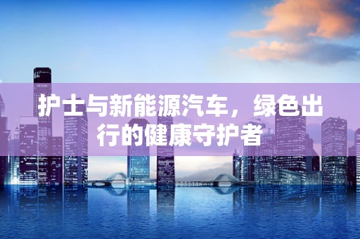护士与新能源汽车，绿色出行的健康守护者