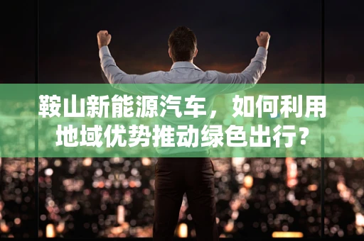 鞍山新能源汽车，如何利用地域优势推动绿色出行？