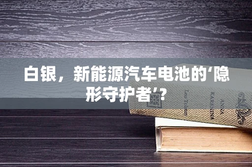白银，新能源汽车电池的‘隐形守护者’？