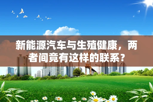 新能源汽车与生殖健康，两者间竟有这样的联系？