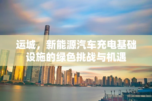 运城，新能源汽车充电基础设施的绿色挑战与机遇