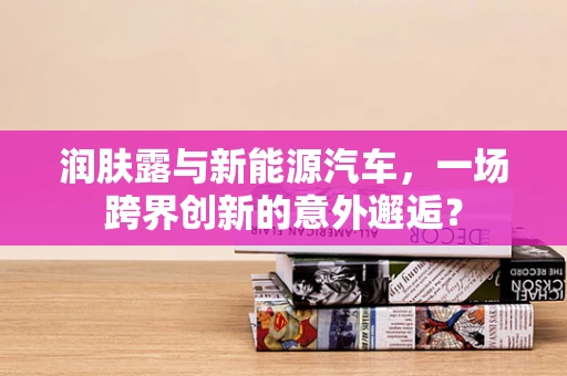 润肤露与新能源汽车，一场跨界创新的意外邂逅？