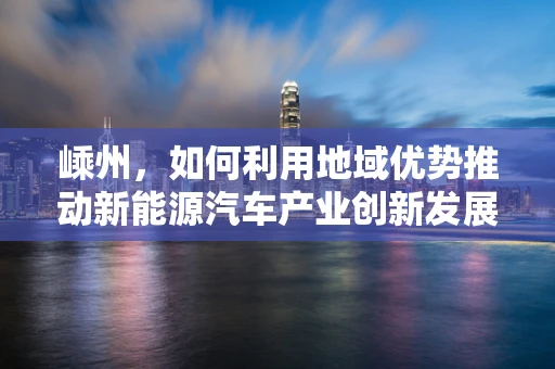 嵊州，如何利用地域优势推动新能源汽车产业创新发展？