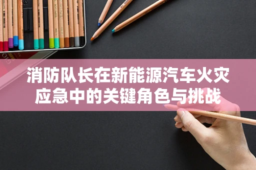消防队长在新能源汽车火灾应急中的关键角色与挑战