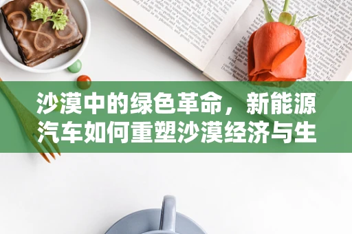 沙漠中的绿色革命，新能源汽车如何重塑沙漠经济与生态？