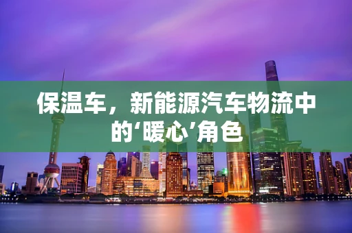 保温车，新能源汽车物流中的‘暖心’角色